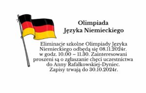 Eliminacje szkolne Olimpiady Języka Niemieckiego odbędą się 08.11.2024r. w godz. 10.00 – 11.30. Zainteresowani proszeni są o zgłaszanie chęci uczestnictwa do Anny Rafałkowskiej-Dyniec. Zapisy trwają do 30.10.2024r.