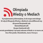 Olimpiada Wiedzy o Mediach Z przyjemnością informujemy, że do etapu centralnego XI edycji Olimpiady Wiedzy o Mediach zakwalifikowali się: Krzysztof Stryjewski (3A) Konrad Banach (3F) Kacper Cymborski (3F) Serdecznie gratulujemy i życzymy sukcesu w finale 21-22 marca 2025 r.! Ewa Połczyńska-Chmielnicka, Aneta Teterycz