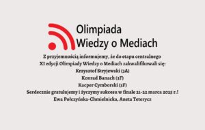 Olimpiada Wiedzy o Mediach Z przyjemnością informujemy, że do etapu centralnego XI edycji Olimpiady Wiedzy o Mediach zakwalifikowali się: Krzysztof Stryjewski (3A) Konrad Banach (3F) Kacper Cymborski (3F) Serdecznie gratulujemy i życzymy sukcesu w finale 21-22 marca 2025 r.! Ewa Połczyńska-Chmielnicka, Aneta Teterycz