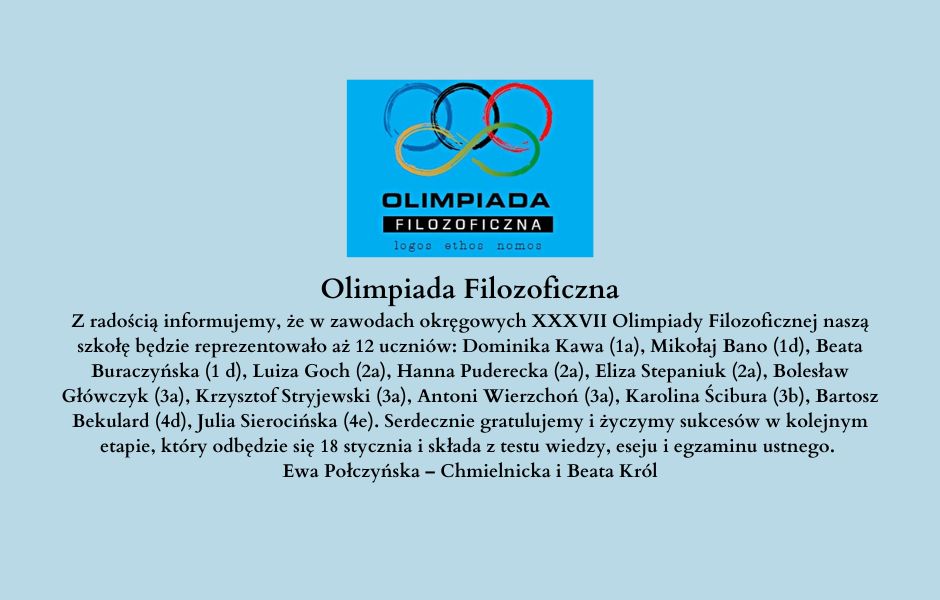 Olimpiada Filozoficzna Z radością informujemy, że w zawodach okręgowych XXXVII Olimpiady Filozoficznej naszą szkołę będzie reprezentowało aż 12 uczniów: Dominika Kawa (1a), Mikołaj Bano (1d), Beata Buraczyńska (1 d), Luiza Goch (2a), Hanna Puderecka (2a), Eliza Stepaniuk (2a), Bolesław Główczyk (3a), Krzysztof Stryjewski (3a), Antoni Wierzchoń (3a), Karolina Ścibura (3b), Bartosz Bekulard (4d), Julia Sierocińska (4e). Serdecznie gratulujemy i życzymy sukcesów w kolejnym etapie, który odbędzie się 18 stycznia i składa z testu wiedzy, eseju i egzaminu ustnego. Ewa Połczyńska – Chmielnicka i Beata Król