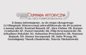 Z dumą informujemy, że do etapu okręgowego LI Olimpiady Historycznej zakwalifikowało się 10 uczniów z naszej szkoły: Konrad Banach 3F, Alex Cielma 2B, Kacper Cymborski 3F, Paweł Gutalski 3B, Filip Krzyżanowski 2B, Arkadiusz Pękalski 2G, Sebastian Protasiewicz 2B, Mateusz Rejmak 2D, Hanna Szczepanek 3E, Julia Wasąg 3G. Gratulujemy Marek Chodowski, Marcin Michniowski