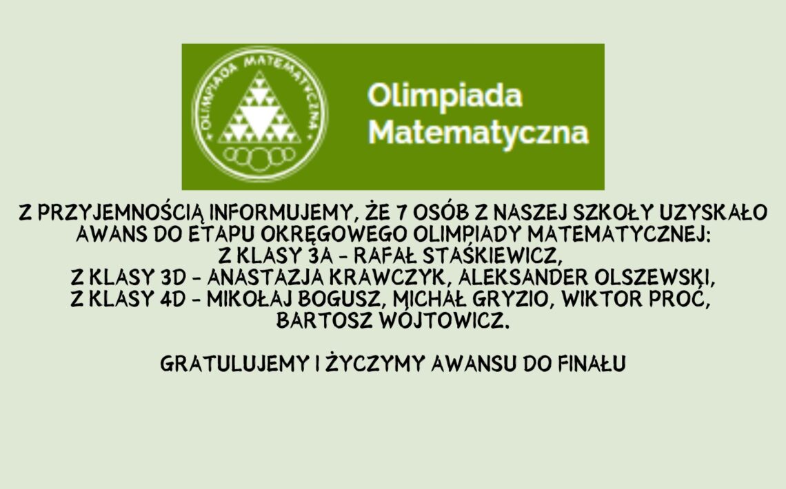 Z przyjemnością informujemy, że 7 osób z naszej szkoły uzyskało awans do etapu okręgowego Olimpiady Matematycznej: z klasy 3A - Rafał Staśkiewicz, z klasy 3D - Anastazja Krawczyk, Aleksander Olszewski, z klasy 4D - Mikołaj Bogusz, Michał Gryzio, Wiktor Proć, Bartosz Wójtowicz. Gratulujemy i życzymy awansu do finału