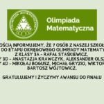 Z przyjemnością informujemy, że 7 osób z naszej szkoły uzyskało awans do etapu okręgowego Olimpiady Matematycznej: z klasy 3A - Rafał Staśkiewicz, z klasy 3D - Anastazja Krawczyk, Aleksander Olszewski, z klasy 4D - Mikołaj Bogusz, Michał Gryzio, Wiktor Proć, Bartosz Wójtowicz. Gratulujemy i życzymy awansu do finału