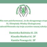 Do okręgowego etapu XL Olimpiady Wiedzy Ekologicznej dostali się: Dominika Bulińska kl. 2A - opiekun Grzegorz Kaliszewski Klaudia Mańkut kl. 3F - opiekun Agnieszka Piwińska Kamila Powaga kl. 3F - opiekun Agnieszka Piwińska U góry logo olimpiady