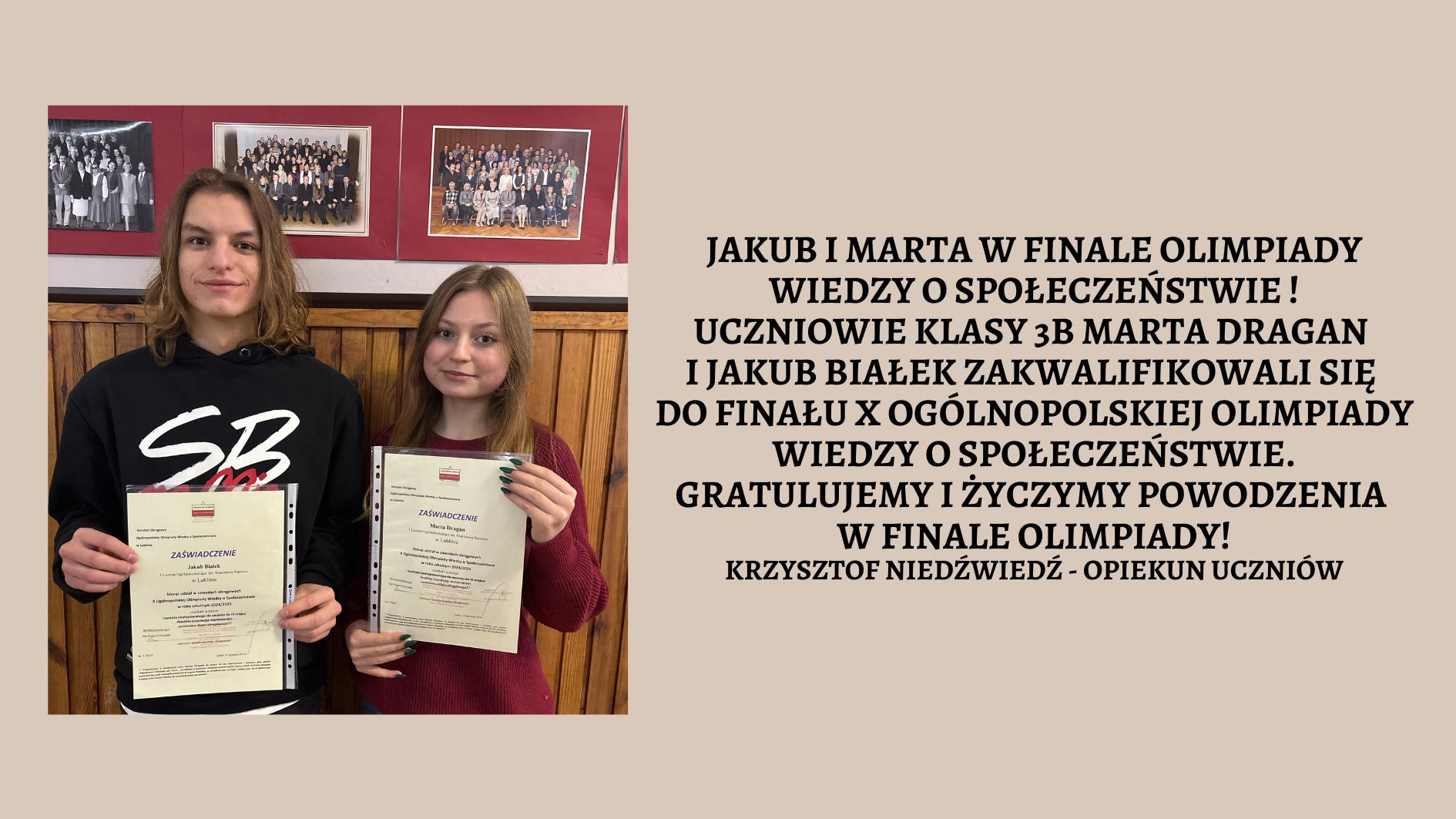 Jakub i Marta w finale Olimpiady Wiedzy o Społeczeństwie ! Uczniowie klasy 3B Marta Dragan i Jakub Białek zakwalifikowali się do finału X Ogólnopolskiej Olimpiady Wiedzy o Społeczeństwie. Gratulujemy i życzymy powodzenia w finale Olimpiady! Krzysztof Niedźwiedź - opiekun Uczniów Zdjęcie uczniów trzymających w dłoniach dyplomy na szkolnym korytarzu.