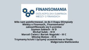 Miło nam poinformować, że do II Etapu Olimpiady Wiedzy o Finansach
 „ Finansomania” zakwalifikowało się 5 uczniów:
Szymon Sobiech -  IV D
Michał Sułek – III D
Marceli Ćwierz i Bartek Nogalski – III C
Mikołaj  Małysz – III D
Trzymamy kciuki i życzymy uczestnictwa w Finale.
 Małgorzata Mańkowska
