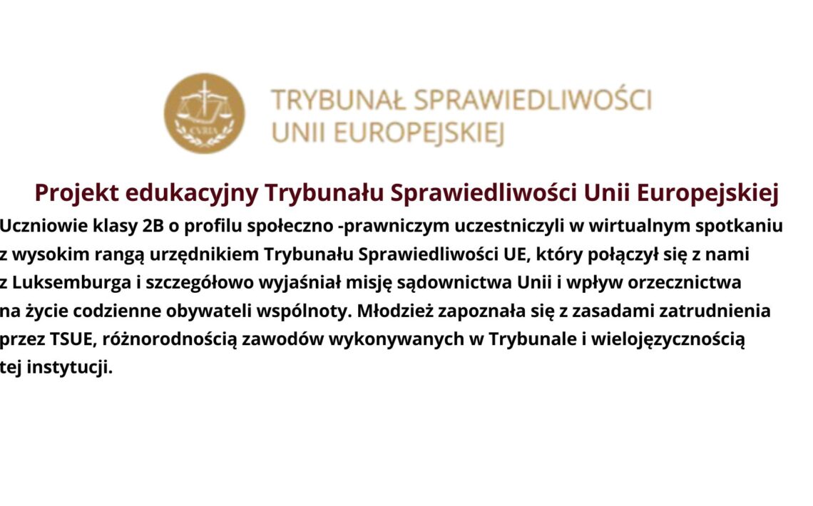 Projekt edukacyjny Trybunału Sprawiedliwości Unii Europejskiej Uczniowie klasy 2B o profilu społeczno -prawniczym uczestniczyli w wirtualnym spotkaniu z wysokim rangą urzędnikiem Trybunału Sprawiedliwości UE, który połączył się z nami z Luksemburga i szczegółowo wyjaśniał misję sądownictwa Unii i wpływ orzecznictwa na życie codzienne obywateli wspólnoty. Młodzież zapoznała się z zasadami zatrudnienia przez TSUE, różnorodnością zawodów wykonywanych w Trybunale i wielojęzycznością tej instytucji.