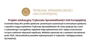 Projekt edukacyjny Trybunału Sprawiedliwości Unii Europejskiej
Uczniowie klasy 2B o profilu społeczno -prawniczym uczestniczyli w wirtualnym spotkaniu z wysokim
rangą urzędnikiem Trybunału Sprawiedliwości UE, który połączył się z nami z Luksemburga
i szczegółowo wyjaśniał misję sądownictwa Unii i wpływ orzecznictwa na życie codzienne obywateli
wspólnoty. Młodzież zapoznała się z zasadami zatrudnienia przez TSUE, różnorodnością zawodów
wykonywanych w Trybunale i wielojęzycznością tej instytucji.