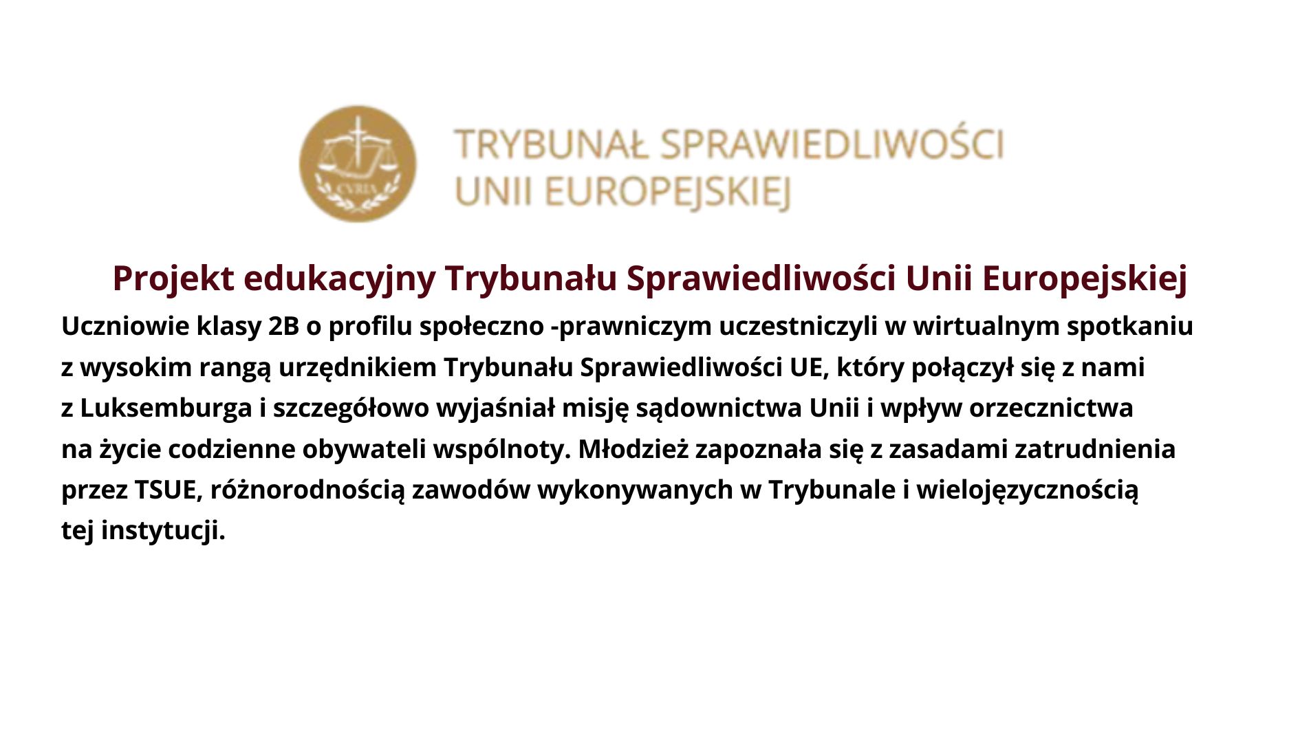 Projekt edukacyjny Trybunału Sprawiedliwości Unii Europejskiej Uczniowie klasy 2B o profilu społeczno -prawniczym uczestniczyli w wirtualnym spotkaniu z wysokim rangą urzędnikiem Trybunału Sprawiedliwości UE, który połączył się z nami z Luksemburga i szczegółowo wyjaśniał misję sądownictwa Unii i wpływ orzecznictwa na życie codzienne obywateli wspólnoty. Młodzież zapoznała się z zasadami zatrudnienia przez TSUE, różnorodnością zawodów wykonywanych w Trybunale i wielojęzycznością tej instytucji.