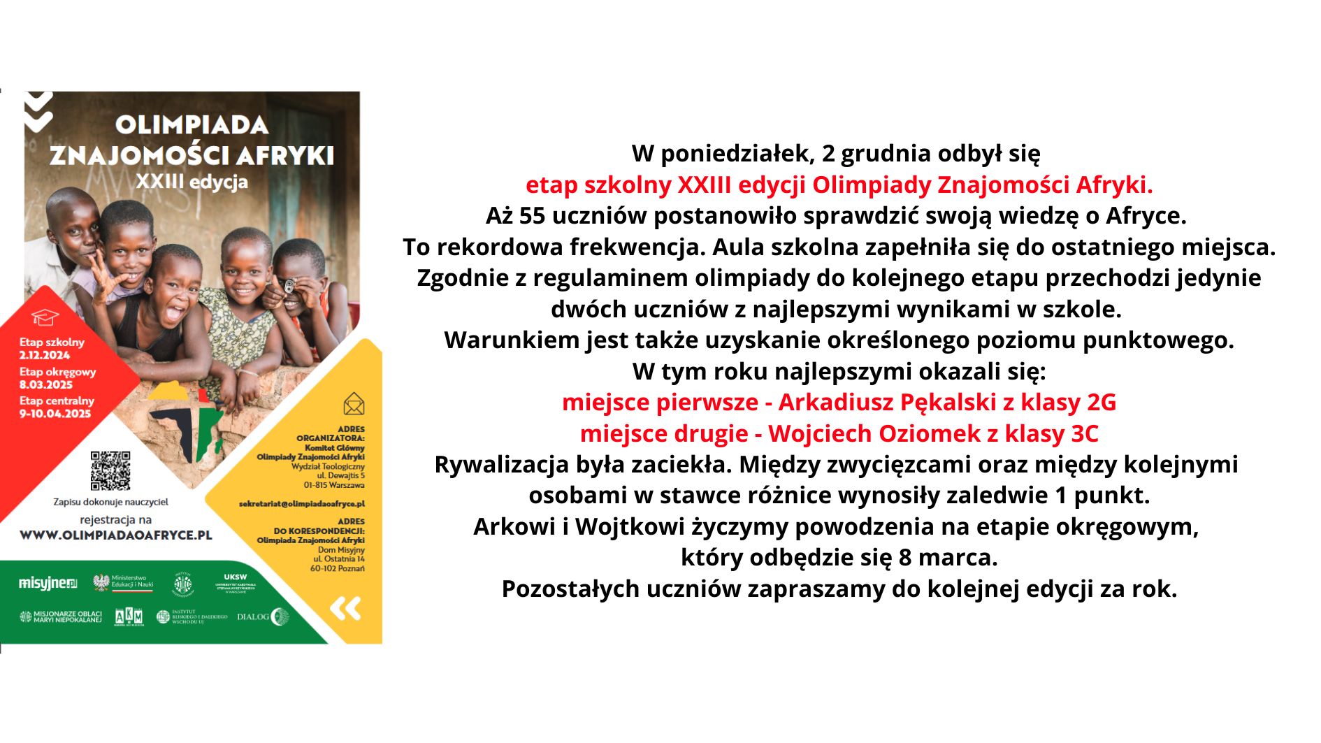 W poniedziałek, 2 grudnia odbył się etap szkolny XXIII edycji Olimpiady Znajomości Afryki. Aż 55 uczniów postanowiło sprawdzić swoją wiedzę o Afryce. To rekordowa frekwencja. Aula szkolna zapełniła się do ostatniego miejsca. Zgodnie z regulaminem olimpiady do kolejnego etapu przechodzi jedynie dwóch uczniów z najlepszymi wynikami w szkole. Warunkiem jest także uzyskanie określonego poziomu punktowego. W tym roku najlepszymi okazali się: miejsce pierwsze - Arkadiusz Pękalski z klasy 2G miejsce drugie - Wojciech Oziomek z klasy 3C Rywalizacja była zaciekła. Między zwycięzcami oraz między kolejnymi osobami w stawce różnice wynosiły zaledwie 1 punkt. Arkowi i Wojtkowi życzymy powodzenia na etapie okręgowym który odbędzie się 8 marca. Pozostałych uczniów zapraszamy do kolejnej edycji za rok