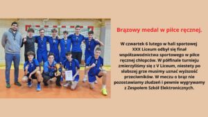 Zdjęcie przedstawia drużynę młodych piłkarzy ręcznych w niebieskich strojach sportowych, pozujących na tle bramki na sali gimnastycznej. Wszyscy zawodnicy mają na szyjach brązowe medale. W rękach trzymają złoty puchar oraz dyplom. Zawodnicy są uśmiechnięci i dumni ze swojego osiągnięcia. Po lewej stronie stoi trener ubrany w szarą bluzę i dżinsy, również uśmiechnięty. W tle widać żółte ściany oraz siatkę zabezpieczającą nad bramką. Na zdjęciu panuje radosna i pozytywna atmosfera.
Tekst umieszczony obok zdjęcia:

Brązowy medal w piłce ręcznej.
W czwartek 6 lutego w hali sportowej XXX Liceum odbył się finał współzawodnictwa sportowego w piłce ręcznej chłopców. W półfinale turnieju zmierzyliśmy się z V Liceum, niestety po słabszej grze musimy uznać wyższość przeciwników. W meczu o brąz nie pozostawiamy złudzeń i pewnie wygrywamy z Zespołem Szkół Elektronicznych.