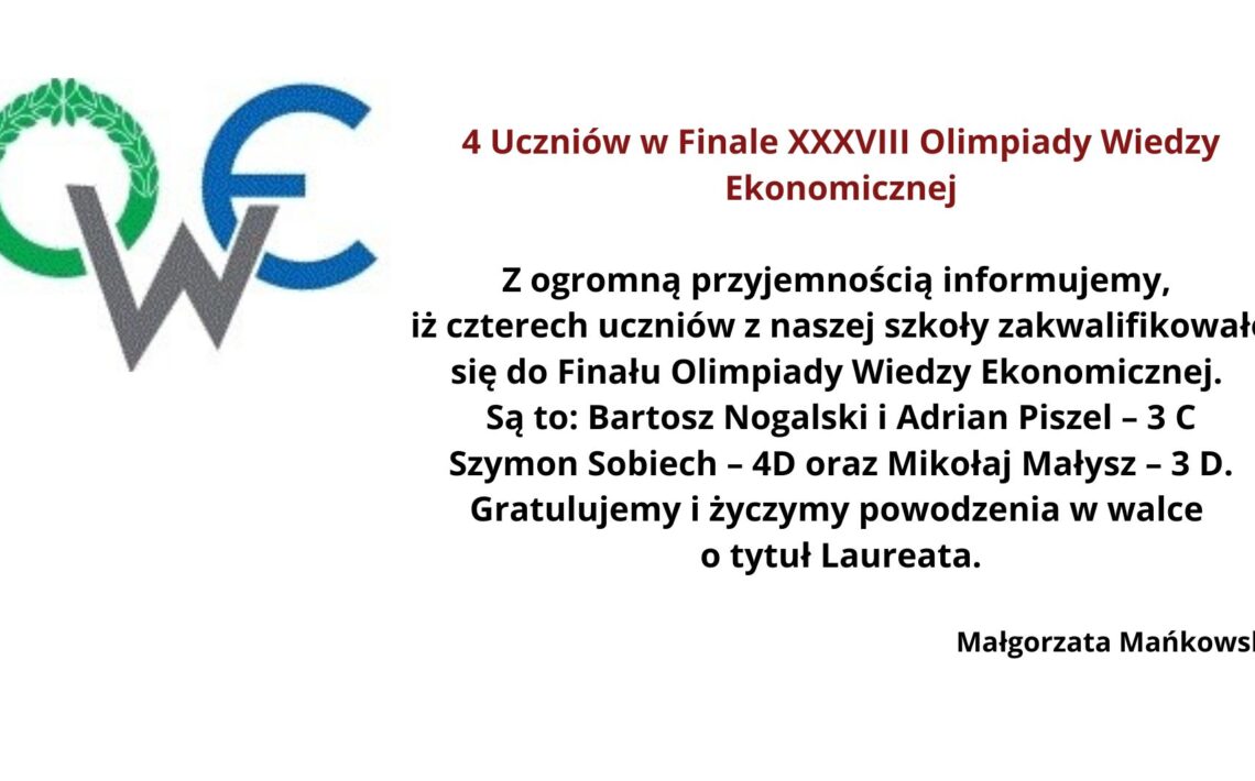 Obrazek przedstawia informację dotyczącą kwalifikacji uczniów do finału XXXVIII Olimpiady Wiedzy Ekonomicznej. W lewym górnym rogu znajduje się logo Olimpiady Wiedzy Ekonomicznej składające się z liter "O", "W", i "E". Litera "O" jest ozdobiona zielonym wieńcem laurowym, "W" jest w kolorze szarym, a "E" w niebieskim. Na środku obrazka umieszczony jest tekst informacyjny w języku polskim, który brzmi: 4 Uczniów w Finale XXXVIII Olimpiady Wiedzy Ekonomicznej Z ogromną przyjemnością informujemy, iż czterech uczniów z naszej szkoły zakwalifikowało się do Finału Olimpiady Wiedzy Ekonomicznej. Są to: Bartosz Nogalski i Adrian Piszcz – 3 C, Szymon Sobiech – 4D oraz Mikołaj Małysz – 3 D. Gratulujemy i życzymy powodzenia w walce o tytuł Laureata. Małgorzata Mańkowska