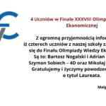 Obrazek przedstawia informację dotyczącą kwalifikacji uczniów do finału XXXVIII Olimpiady Wiedzy Ekonomicznej. W lewym górnym rogu znajduje się logo Olimpiady Wiedzy Ekonomicznej składające się z liter "O", "W", i "E". Litera "O" jest ozdobiona zielonym wieńcem laurowym, "W" jest w kolorze szarym, a "E" w niebieskim. Na środku obrazka umieszczony jest tekst informacyjny w języku polskim, który brzmi: 4 Uczniów w Finale XXXVIII Olimpiady Wiedzy Ekonomicznej Z ogromną przyjemnością informujemy, iż czterech uczniów z naszej szkoły zakwalifikowało się do Finału Olimpiady Wiedzy Ekonomicznej. Są to: Bartosz Nogalski i Adrian Piszcz – 3 C, Szymon Sobiech – 4D oraz Mikołaj Małysz – 3 D. Gratulujemy i życzymy powodzenia w walce o tytuł Laureata. Małgorzata Mańkowska