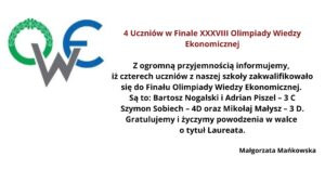 Obrazek przedstawia informację dotyczącą kwalifikacji uczniów do finału XXXVIII Olimpiady Wiedzy Ekonomicznej. W lewym górnym rogu znajduje się logo Olimpiady Wiedzy Ekonomicznej składające się z liter "O", "W", i "E". Litera "O" jest ozdobiona zielonym wieńcem laurowym, "W" jest w kolorze szarym, a "E" w niebieskim. Na środku obrazka umieszczony jest tekst informacyjny w języku polskim, który brzmi: 4 Uczniów w Finale XXXVIII Olimpiady Wiedzy Ekonomicznej Z ogromną przyjemnością informujemy, iż czterech uczniów z naszej szkoły zakwalifikowało się do Finału Olimpiady Wiedzy Ekonomicznej. Są to: Bartosz Nogalski i Adrian Piszcz – 3 C, Szymon Sobiech – 4D oraz Mikołaj Małysz – 3 D. Gratulujemy i życzymy powodzenia w walce o tytuł Laureata. Małgorzata Mańkowska