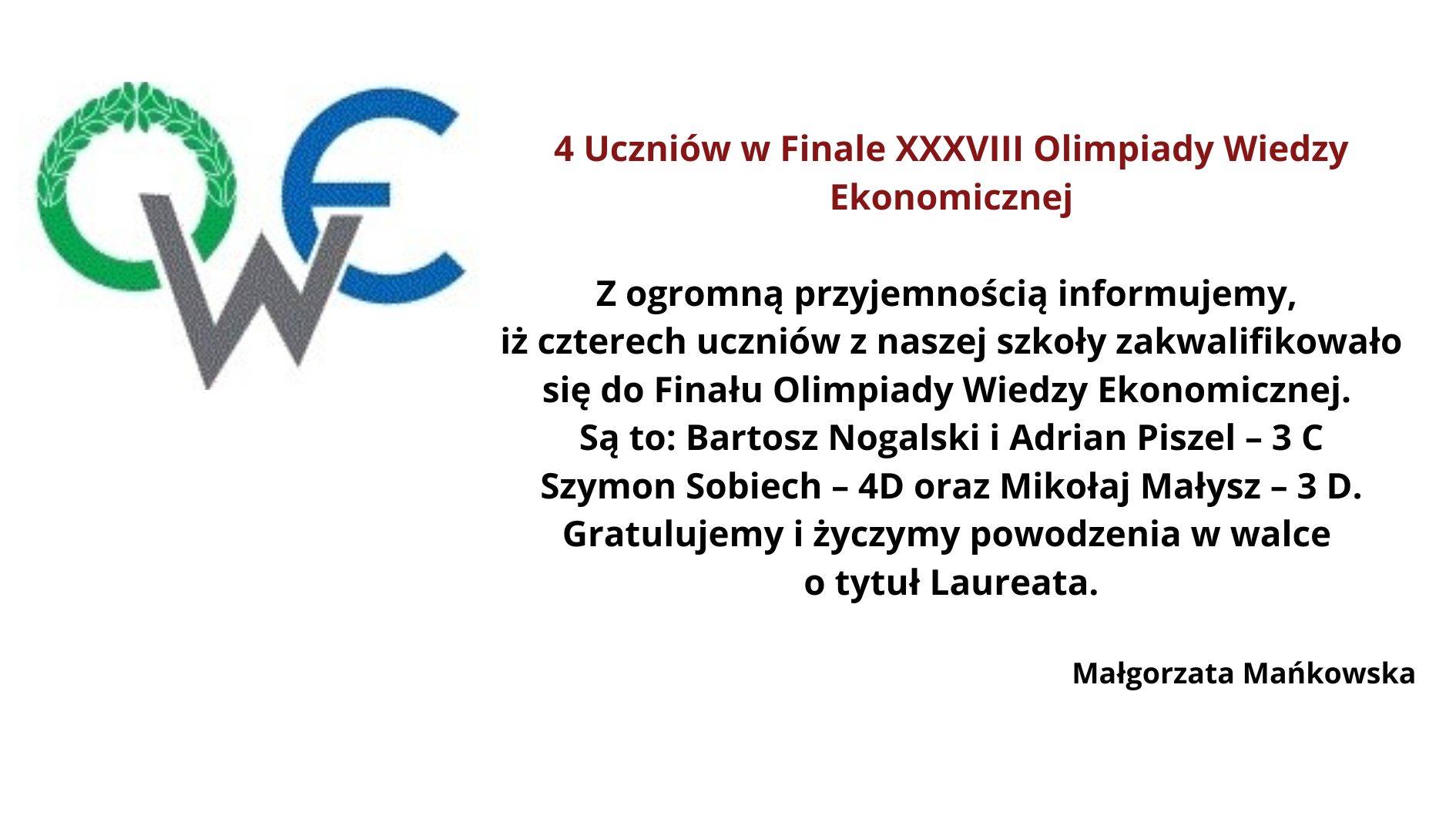 Obrazek przedstawia informację dotyczącą kwalifikacji uczniów do finału XXXVIII Olimpiady Wiedzy Ekonomicznej. W lewym górnym rogu znajduje się logo Olimpiady Wiedzy Ekonomicznej składające się z liter "O", "W", i "E". Litera "O" jest ozdobiona zielonym wieńcem laurowym, "W" jest w kolorze szarym, a "E" w niebieskim. Na środku obrazka umieszczony jest tekst informacyjny w języku polskim, który brzmi: 4 Uczniów w Finale XXXVIII Olimpiady Wiedzy Ekonomicznej Z ogromną przyjemnością informujemy, iż czterech uczniów z naszej szkoły zakwalifikowało się do Finału Olimpiady Wiedzy Ekonomicznej. Są to: Bartosz Nogalski i Adrian Piszcz – 3 C, Szymon Sobiech – 4D oraz Mikołaj Małysz – 3 D. Gratulujemy i życzymy powodzenia w walce o tytuł Laureata. Małgorzata Mańkowska