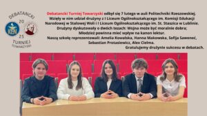 Obrazek przedstawia informację o uczestnictwie drużyny z I Liceum Ogólnokształcącego im. Komisji Edukacji Narodowej w Debatanckim Turnieju Towarzyskim, który odbył się 7 lutego w auli Politechniki Rzeszowskiej. Na górze grafiki znajdują się logotypy turnieju: z lewej strony herb Komisji Edukacji Narodowej, a z prawej herb I Liceum Ogólnokształcącego im. St. Staszica.

Poniżej logotypów znajduje się tekst, który brzmi:

Debatancki Turniej Towarzyski odbył się 7 lutego w auli Politechniki Rzeszowskiej. Wzięły w nim udział drużyny z I Liceum Ogólnokształcącego im. Komisji Edukacji Narodowej w Stalowej Woli i I Liceum Ogólnokształcącego im. St. Staszica w Lublinie. Drużyny dyskutowały o dwóch tezach: Wojna może być moralnie dobra; Młodzież powinna mieć wpływ na kanon lektur. Naszą szkołę reprezentowali: Amelia Kowalska, Hanna Makowska, Sofija Saweneć, Sebastian Protasiewicz, Alex Cielma. Gratulujemy drużynie sukcesu w debatach.

Na dole obrazka znajduje się zdjęcie pięciu uczniów siedzących przy stole w czerwonej auli. Uczniowie są ubrani elegancko, w stroje formalne. W tle widoczne są czerwone krzesła sali wykładowej.