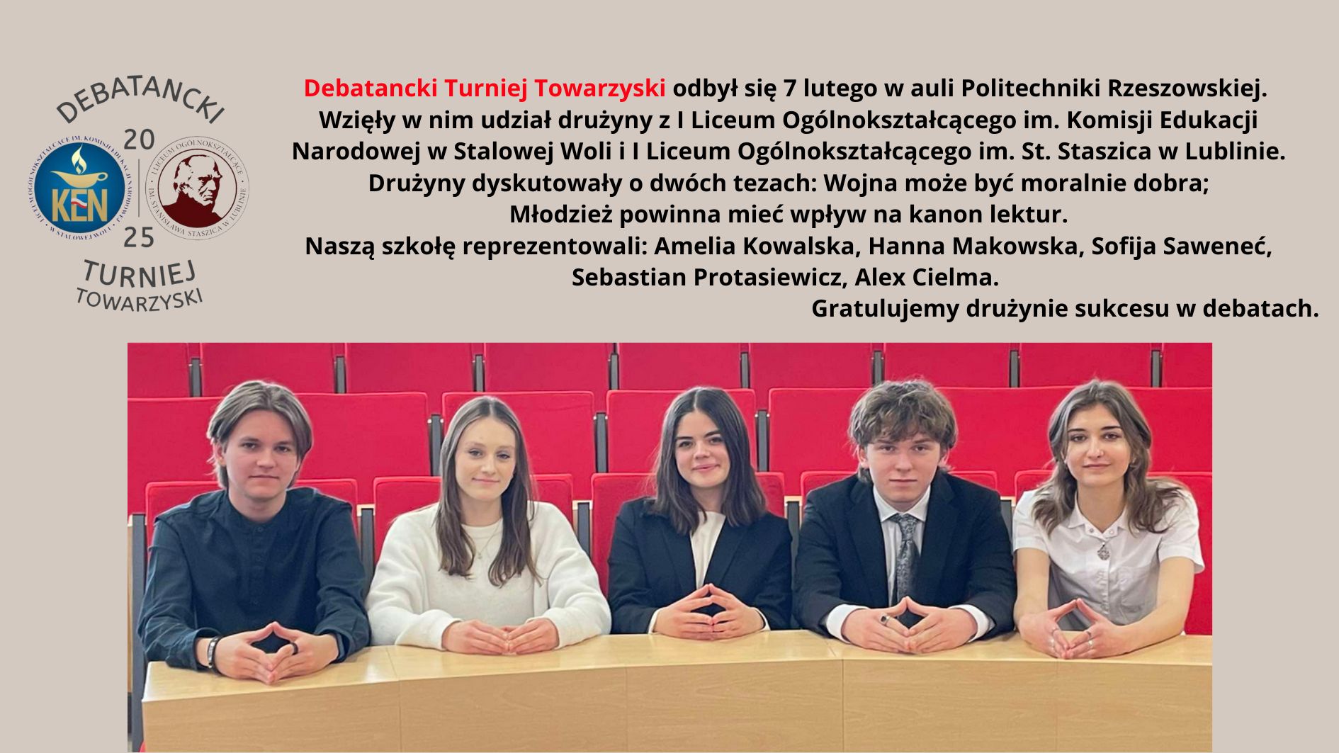 Obrazek przedstawia informację o uczestnictwie drużyny z I Liceum Ogólnokształcącego im. Komisji Edukacji Narodowej w Debatanckim Turnieju Towarzyskim, który odbył się 7 lutego w auli Politechniki Rzeszowskiej. Na górze grafiki znajdują się logotypy turnieju: z lewej strony herb Komisji Edukacji Narodowej, a z prawej herb I Liceum Ogólnokształcącego im. St. Staszica. Poniżej logotypów znajduje się tekst, który brzmi: Debatancki Turniej Towarzyski odbył się 7 lutego w auli Politechniki Rzeszowskiej. Wzięły w nim udział drużyny z I Liceum Ogólnokształcącego im. Komisji Edukacji Narodowej w Stalowej Woli i I Liceum Ogólnokształcącego im. St. Staszica w Lublinie. Drużyny dyskutowały o dwóch tezach: Wojna może być moralnie dobra; Młodzież powinna mieć wpływ na kanon lektur. Naszą szkołę reprezentowali: Amelia Kowalska, Hanna Makowska, Sofija Saweneć, Sebastian Protasiewicz, Alex Cielma. Gratulujemy drużynie sukcesu w debatach. Na dole obrazka znajduje się zdjęcie pięciu uczniów siedzących przy stole w czerwonej auli. Uczniowie są ubrani elegancko, w stroje formalne. W tle widoczne są czerwone krzesła sali wykładowej.