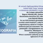 Obraz przedstawia informację o Ogólnopolskiej Olimpiadzie o Diamentowy Indeks AGH w dziedzinie geografii z elementami geologii. Na lewej stronie znajduje się grafika z niebieskim diamentem, nad którym są symbole matematyczne i chemiczne. Obok niego umieszczono tekst „Ogólnopolska Olimpiada O Diamentowy Indeks AGH” oraz dużą czcionką „GEOGRAFIA” na tle gradientu niebieskiego i fioletowego. Prawa strona obrazu zawiera treść ogłoszenia o zakwalifikowaniu się uczniów do drugiego etapu olimpiady. Treść tekstu z obrazu: W ramach Ogólnopolskiej Olimpiady o Diamentowy Indeks AGH: Pasja, wiedza i rywalizacja w dziedzinie GEOGRAFII Z ELEMENTAMI GEOLOGII Do II etapu zakwalifikowali się: Bogusz Mikołaj (4D), Gerkowicz Anna (3C), Głuchowska Antonina (2C), Misiewicz Kacper (2C) oraz Rejmak Mateusz (2D) Po raz XVIII konkurs zgromadził najzdolniejszych uczniów szkół średnich z całej Polski. Jak podkreślali organizatorzy, udział w II etapie tego prestiżowego konkursu jest już sukcesem i świadczy o ogromnym potencjale i zaangażowaniu uczniów, dlatego Ani, Antoninie, Mikołajowi i Mateuszowi serdecznie gratulujemy. Wraz z uczniami czekamy na wyniki, które zostaną ogłoszone 27 lutego.