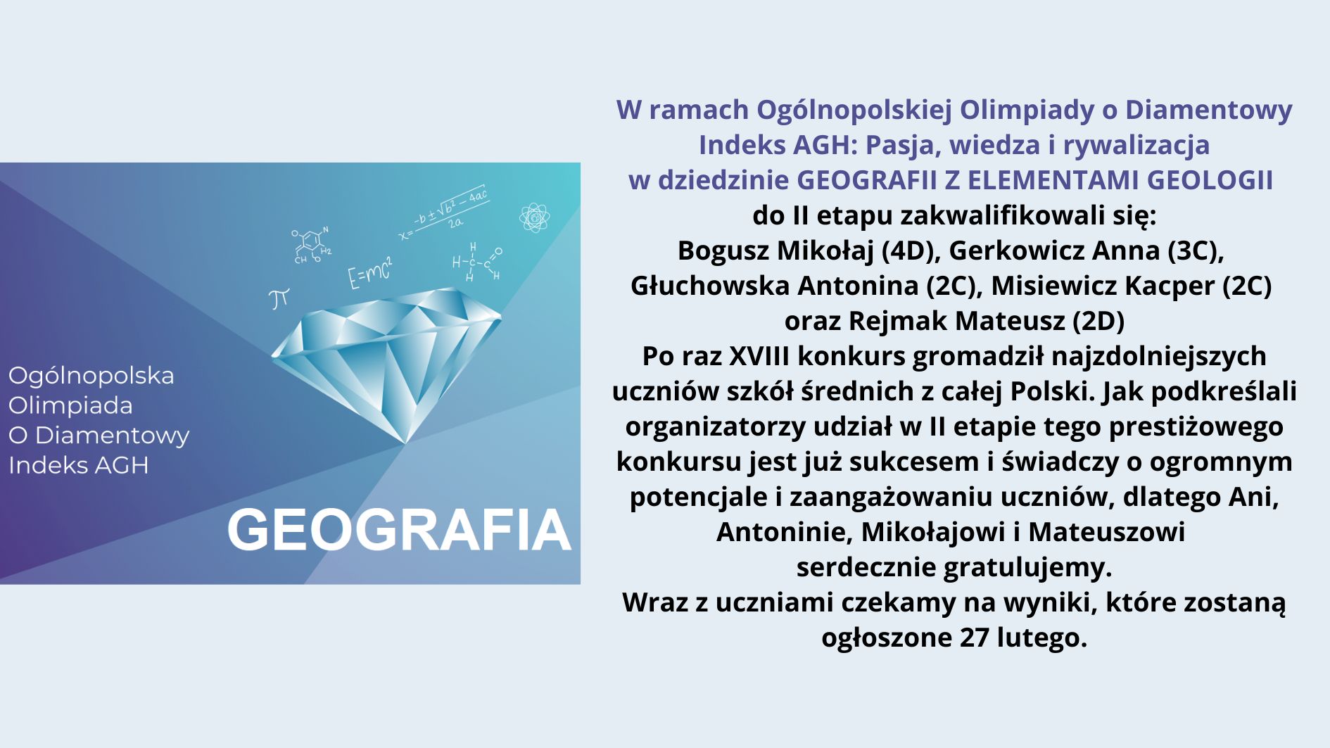 Obraz przedstawia informację o Ogólnopolskiej Olimpiadzie o Diamentowy Indeks AGH w dziedzinie geografii z elementami geologii. Na lewej stronie znajduje się grafika z niebieskim diamentem, nad którym są symbole matematyczne i chemiczne. Obok niego umieszczono tekst „Ogólnopolska Olimpiada O Diamentowy Indeks AGH” oraz dużą czcionką „GEOGRAFIA” na tle gradientu niebieskiego i fioletowego. Prawa strona obrazu zawiera treść ogłoszenia o zakwalifikowaniu się uczniów do drugiego etapu olimpiady. Treść tekstu z obrazu: W ramach Ogólnopolskiej Olimpiady o Diamentowy Indeks AGH: Pasja, wiedza i rywalizacja w dziedzinie GEOGRAFII Z ELEMENTAMI GEOLOGII Do II etapu zakwalifikowali się: Bogusz Mikołaj (4D), Gerkowicz Anna (3C), Głuchowska Antonina (2C), Misiewicz Kacper (2C) oraz Rejmak Mateusz (2D) Po raz XVIII konkurs zgromadził najzdolniejszych uczniów szkół średnich z całej Polski. Jak podkreślali organizatorzy, udział w II etapie tego prestiżowego konkursu jest już sukcesem i świadczy o ogromnym potencjale i zaangażowaniu uczniów, dlatego Ani, Antoninie, Mikołajowi i Mateuszowi serdecznie gratulujemy. Wraz z uczniami czekamy na wyniki, które zostaną ogłoszone 27 lutego.