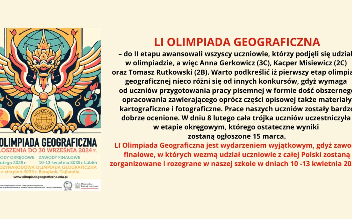 Obraz przedstawia informację o LI Olimpiadzie Geograficznej. Po lewej stronie znajduje się plakat z grafiką stylizowanego, mitycznego ptaka w barwach czerwono-złoto-niebieskich, z rozpostartymi skrzydłami i kulą ziemską w tle. W dolnej części plakatu umieszczono informacje o terminach zgłoszeń, zawodach okręgowych i finałowych, a także o Międzynarodowej Olimpiadzie Geograficznej. Po prawej stronie obrazu znajduje się tekst opisujący awans uczniów do II etapu olimpiady i zasady konkursu. Treść tekstu z obrazu: LI OLIMPIADA GEOGRAFICZNA – do II etapu awansowali wszyscy uczniowie, którzy podjęli się udziału w olimpiadzie, a więc Anna Gerkowicz (3C), Kacper Misiewicz (2C) oraz Tomasz Rutkowski (2B). Warto podkreślić iż pierwszy etap olimpiady geograficznej nieco różni się od innych konkursów, gdyż wymaga od uczniów przygotowania pracy pisemnej w formie dość obszernego opracowania zawierającego oprócz części opisowej także materiały kartograficzne i fotograficzne. Prace naszych uczniów zostały bardzo dobrze ocenione. W dniu 8 lutego cała trójka uczniów uczestniczyła w etapie okręgowym, którego ostateczne wyniki zostaną ogłoszone 15 marca. LI Olimpiada Geograficzna jest wydarzeniem wyjątkowym, gdyż zawody finałowe, w których wezmą udział uczniowie z całej Polski zostaną zorganizowane i rozegrane w naszej szkole w dniach 10-13 kwietnia 2025 r.