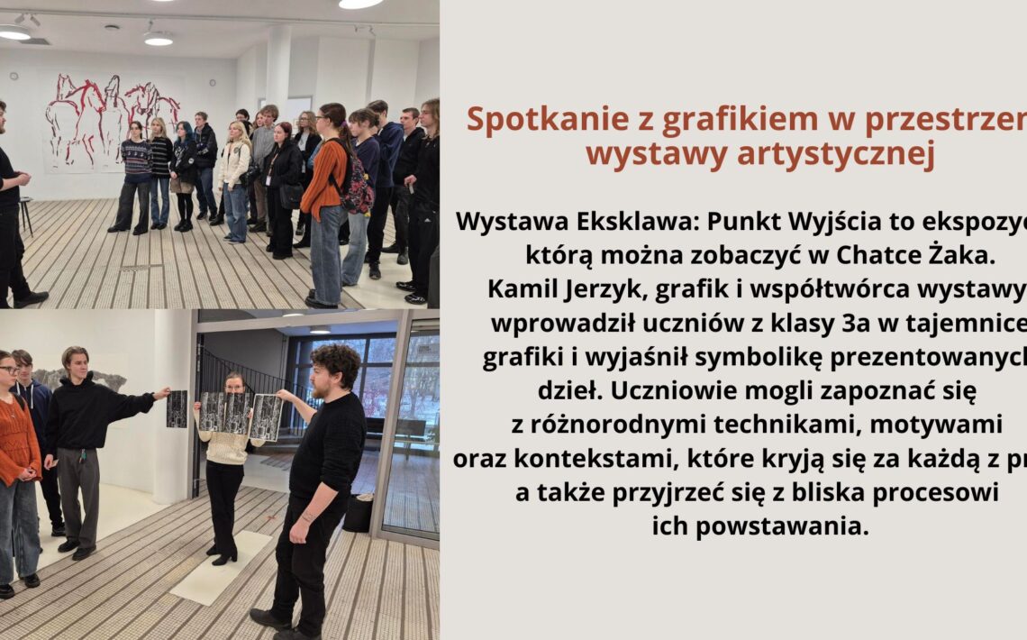 Grafika składa się z dwóch zdjęć oraz tekstu po prawej stronie na jasnym tle. Zdjęcia przedstawiają grupę uczniów uczestniczących w spotkaniu z grafikiem w galerii sztuki. Na pierwszym zdjęciu (górnym): Widać młodego mężczyznę ubranego na czarno, który stoi przed grupą uczniów. W tle znajduje się ściana ozdobiona grafiką przedstawiającą sylwetki koni. Uczniowie, ubrani w casualowe stroje, słuchają uważnie, część z nich ma plecaki. Na drugim zdjęciu (dolnym): Artysta prowadzi bardziej interaktywną część spotkania. Młoda kobieta trzyma rozłożoną grafikę, a inni uczestnicy przyglądają się i dyskutują. Artysta wskazuje na dzieło, angażując uczniów w rozmowę. Tło ukazuje galerię z nowoczesnym wnętrzem oraz duże okna. Po prawej stronie znajduje się blok tekstu na jasnym tle z nagłówkiem w brązowym kolorze. Tekst widoczny na grafice: Spotkanie z grafikiem w przestrzeni wystawy artystycznej Wystawa Eksklawa: Punkt Wyjścia to ekspozycja, którą można zobaczyć w Chatce Żaka. Kamil Jerzyk, grafik i współtwórca wystawy, wprowadził uczniów z klasy 3a w tajemnice grafiki i wyjaśnił symbolikę prezentowanych dzieł. Uczniowie mogli zapoznać się z różnorodnymi technikami, motywami oraz kontekstami, które kryją się za każdą z prac, a także przyjrzeć się z bliska procesowi ich powstawania.