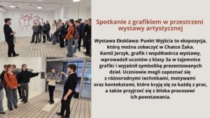 Grafika składa się z dwóch zdjęć oraz tekstu po prawej stronie na jasnym tle. Zdjęcia przedstawiają grupę uczniów uczestniczących w spotkaniu z grafikiem w galerii sztuki.

    Na pierwszym zdjęciu (górnym): Widać młodego mężczyznę ubranego na czarno, który stoi przed grupą uczniów. W tle znajduje się ściana ozdobiona grafiką przedstawiającą sylwetki koni. Uczniowie, ubrani w casualowe stroje, słuchają uważnie, część z nich ma plecaki.

    Na drugim zdjęciu (dolnym): Artysta prowadzi bardziej interaktywną część spotkania. Młoda kobieta trzyma rozłożoną grafikę, a inni uczestnicy przyglądają się i dyskutują. Artysta wskazuje na dzieło, angażując uczniów w rozmowę. Tło ukazuje galerię z nowoczesnym wnętrzem oraz duże okna.

Po prawej stronie znajduje się blok tekstu na jasnym tle z nagłówkiem w brązowym kolorze.
Tekst widoczny na grafice:

Spotkanie z grafikiem w przestrzeni wystawy artystycznej

Wystawa Eksklawa: Punkt Wyjścia to ekspozycja, którą można zobaczyć w Chatce Żaka.
Kamil Jerzyk, grafik i współtwórca wystawy, wprowadził uczniów z klasy 3a w tajemnice grafiki i wyjaśnił symbolikę prezentowanych dzieł. Uczniowie mogli zapoznać się z różnorodnymi technikami, motywami oraz kontekstami, które kryją się za każdą z prac, a także przyjrzeć się z bliska procesowi ich powstawania.