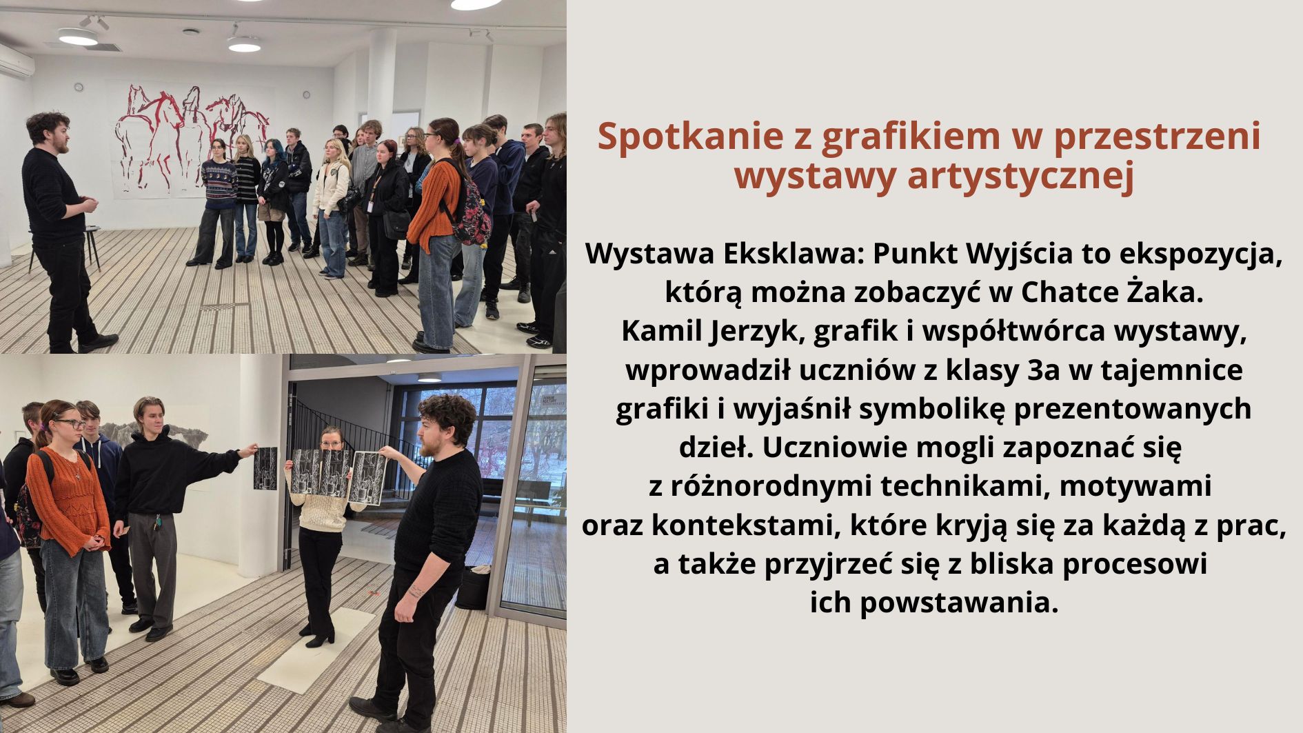 Grafika składa się z dwóch zdjęć oraz tekstu po prawej stronie na jasnym tle. Zdjęcia przedstawiają grupę uczniów uczestniczących w spotkaniu z grafikiem w galerii sztuki. Na pierwszym zdjęciu (górnym): Widać młodego mężczyznę ubranego na czarno, który stoi przed grupą uczniów. W tle znajduje się ściana ozdobiona grafiką przedstawiającą sylwetki koni. Uczniowie, ubrani w casualowe stroje, słuchają uważnie, część z nich ma plecaki. Na drugim zdjęciu (dolnym): Artysta prowadzi bardziej interaktywną część spotkania. Młoda kobieta trzyma rozłożoną grafikę, a inni uczestnicy przyglądają się i dyskutują. Artysta wskazuje na dzieło, angażując uczniów w rozmowę. Tło ukazuje galerię z nowoczesnym wnętrzem oraz duże okna. Po prawej stronie znajduje się blok tekstu na jasnym tle z nagłówkiem w brązowym kolorze. Tekst widoczny na grafice: Spotkanie z grafikiem w przestrzeni wystawy artystycznej Wystawa Eksklawa: Punkt Wyjścia to ekspozycja, którą można zobaczyć w Chatce Żaka. Kamil Jerzyk, grafik i współtwórca wystawy, wprowadził uczniów z klasy 3a w tajemnice grafiki i wyjaśnił symbolikę prezentowanych dzieł. Uczniowie mogli zapoznać się z różnorodnymi technikami, motywami oraz kontekstami, które kryją się za każdą z prac, a także przyjrzeć się z bliska procesowi ich powstawania.