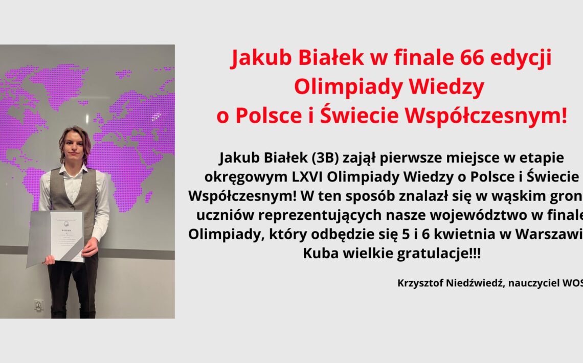 Jakub Białek w finale 66 edycji Olimpiady Wiedzy o Polsce i Świecie Współczesnym! Jakub Białek (3B) zajął pierwsze miejsce w etapie okręgowym LXVI Olimpiady Wiedzy o Polsce i Świecie Współczesnym! W ten sposób znalazł się w wąskim gronie uczniów reprezentujących nasze województwo w finale Olimpiady, który odbędzie się 5 i 6 kwietnia w Warszawie. Kuba wielkie gratulacje!!! Krzysztof Niedźwiedź, nauczyciel WOS Zdjęcie ucznia z dyplomem w ręku