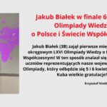 Jakub Białek w finale 66 edycji Olimpiady Wiedzy o Polsce i Świecie Współczesnym! Jakub Białek (3B) zajął pierwsze miejsce w etapie okręgowym LXVI Olimpiady Wiedzy o Polsce i Świecie Współczesnym! W ten sposób znalazł się w wąskim gronie uczniów reprezentujących nasze województwo w finale Olimpiady, który odbędzie się 5 i 6 kwietnia w Warszawie. Kuba wielkie gratulacje!!! Krzysztof Niedźwiedź, nauczyciel WOS Zdjęcie ucznia z dyplomem w ręku