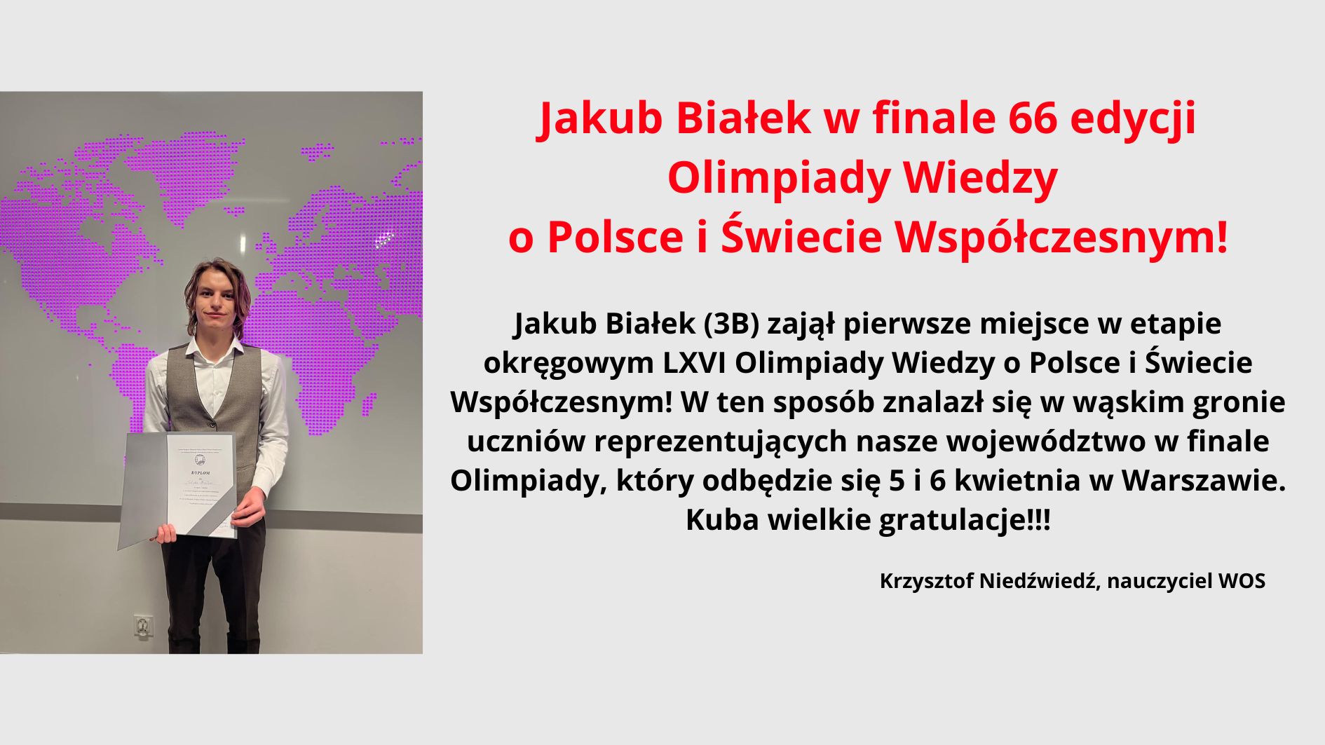 Jakub Białek w finale 66 edycji Olimpiady Wiedzy o Polsce i Świecie Współczesnym! Jakub Białek (3B) zajął pierwsze miejsce w etapie okręgowym LXVI Olimpiady Wiedzy o Polsce i Świecie Współczesnym! W ten sposób znalazł się w wąskim gronie uczniów reprezentujących nasze województwo w finale Olimpiady, który odbędzie się 5 i 6 kwietnia w Warszawie. Kuba wielkie gratulacje!!! Krzysztof Niedźwiedź, nauczyciel WOS Zdjęcie ucznia z dyplomem w ręku