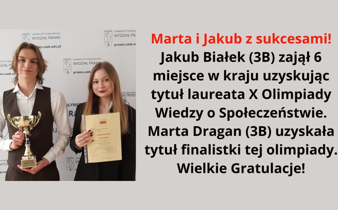 Grafika zawiera zdjęcie dwojga młodych ludzi, prawdopodobnie uczniów szkoły średniej, stojących na tle ścianki z logo Wydziału Prawa Uniwersytetu w Białymstoku. Po lewej stronie stoi chłopak o średniej długości jasnobrązowych włosach, ubrany w białą koszulę i ciemną kamizelkę. W rękach trzyma złoty puchar i delikatnie się uśmiecha. Obok niego, po prawej stronie, stoi dziewczyna o długich jasnobrązowych włosach, ubrana w czarną marynarkę. W rękach trzyma zaświadczenie o udziale w olimpiadzie i uśmiecha się lekko. Na grafice znajduje się również tekst z gratulacjami dla uczniów: Marta i Jakub z sukcesami! Jakub Białek (3B) zajął 6 miejsce w kraju, uzyskując tytuł laureata X Olimpiady Wiedzy o Społeczeństwie. Marta Dragan (3B) uzyskała tytuł finalistki tej olimpiady. Wielkie Gratulacje!