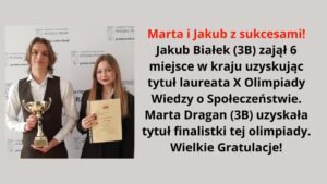 Grafika zawiera zdjęcie dwojga młodych ludzi, prawdopodobnie uczniów szkoły średniej, stojących na tle ścianki z logo Wydziału Prawa Uniwersytetu w Białymstoku.

Po lewej stronie stoi chłopak o średniej długości jasnobrązowych włosach, ubrany w białą koszulę i ciemną kamizelkę. W rękach trzyma złoty puchar i delikatnie się uśmiecha.

Obok niego, po prawej stronie, stoi dziewczyna o długich jasnobrązowych włosach, ubrana w czarną marynarkę. W rękach trzyma zaświadczenie o udziale w olimpiadzie i uśmiecha się lekko.

Na grafice znajduje się również tekst z gratulacjami dla uczniów:

Marta i Jakub z sukcesami!
Jakub Białek (3B) zajął 6 miejsce w kraju, uzyskując tytuł laureata X Olimpiady Wiedzy o Społeczeństwie.
Marta Dragan (3B) uzyskała tytuł finalistki tej olimpiady.
Wielkie Gratulacje!