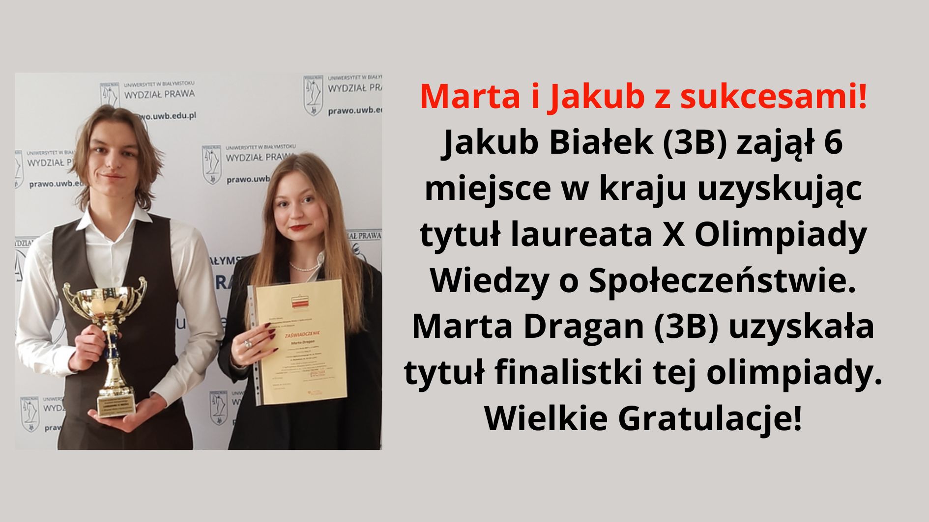 Grafika zawiera zdjęcie dwojga młodych ludzi, prawdopodobnie uczniów szkoły średniej, stojących na tle ścianki z logo Wydziału Prawa Uniwersytetu w Białymstoku. Po lewej stronie stoi chłopak o średniej długości jasnobrązowych włosach, ubrany w białą koszulę i ciemną kamizelkę. W rękach trzyma złoty puchar i delikatnie się uśmiecha. Obok niego, po prawej stronie, stoi dziewczyna o długich jasnobrązowych włosach, ubrana w czarną marynarkę. W rękach trzyma zaświadczenie o udziale w olimpiadzie i uśmiecha się lekko. Na grafice znajduje się również tekst z gratulacjami dla uczniów: Marta i Jakub z sukcesami! Jakub Białek (3B) zajął 6 miejsce w kraju, uzyskując tytuł laureata X Olimpiady Wiedzy o Społeczeństwie. Marta Dragan (3B) uzyskała tytuł finalistki tej olimpiady. Wielkie Gratulacje!