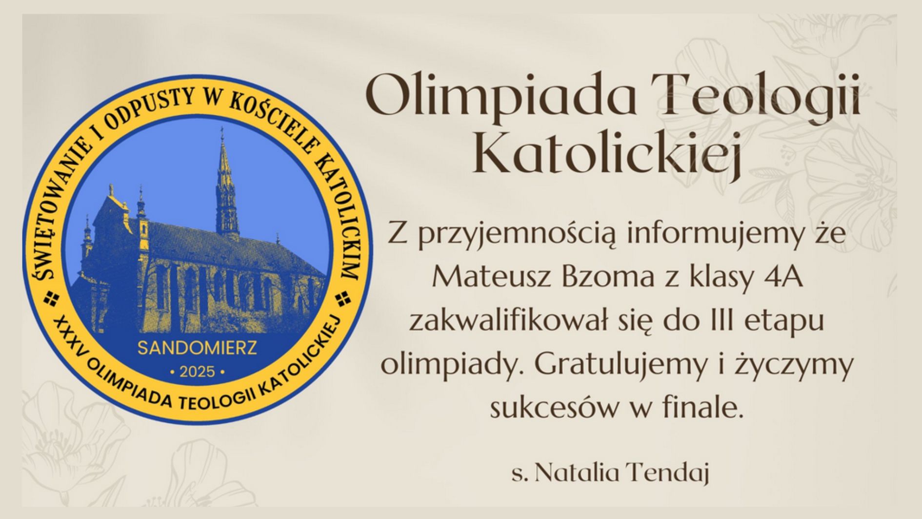 Obraz przedstawia dyplom lub ogłoszenie dotyczące Olimpiady Teologii Katolickiej. Po lewej stronie znajduje się okrągłe logo z niebieskim tłem i żółtym obramowaniem. W środku znajduje się grafika przedstawiająca katedrę z wysoką wieżą – charakterystyczną dla bazyliki katedralnej w Sandomierzu. Wokół grafiki widnieje tekst w złotym kolorze: „Świętowanie i odpusty w Kościele Katolickim” oraz „XXXIV Olimpiada Teologii Katolickiej”. Pod grafiką znajduje się napis „SANDOMIERZ 2025”. Po prawej stronie na jasnym, kremowym tle z delikatnym kwiatowym wzorem umieszczono tekst: Olimpiada Teologii Katolickiej „Z przyjemnością informujemy, że Mateusz Bzoma z klasy 4A zakwalifikował się do III etapu olimpiady. Gratulujemy i życzymy sukcesów w finale.” Podpisano: s. Natalia Tendaj Układ graficzny jest estetyczny, z elegancką czcionką. Dominują kolory: złoty, niebieski i kremowy, co nadaje całości dostojny i poważny charakter.