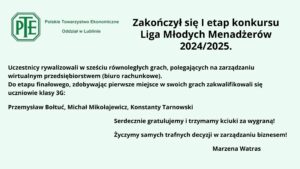 Obraz przedstawia ogłoszenie o zakończeniu I etapu konkursu Liga Młodych Menadżerów 2024/2025. Tło jest jasnozielone. W lewym górnym rogu znajduje się logo Polskiego Towarzystwa Ekonomicznego z oddziałem w Lublinie. Logo ma formę sześciokąta z zielonym obramowaniem i białym tłem, a w jego środku widnieje skrót „PTE” w zielonej czcionce.

Tekst informuje, że uczestnicy rywalizowali w sześciu równoległych grach polegających na zarządzaniu wirtualnym przedsiębiorstwem (biurem rachunkowym). Do etapu finałowego, zdobywając pierwsze miejsca w swoich grach, zakwalifikowali się uczniowie klasy 3G:

    Przemysław Bołtuć
    Michał Mikołajewicz
    Konstanty Tarnowski

Pod tekstem umieszczono gratulacje oraz życzenia sukcesów w zarządzaniu biznesem. Całość kończy podpis: Marzena Watras.

Tekst jest ułożony w sposób przejrzysty, a czcionka czarna na jasnym tle zapewnia dobrą czytelność. Kolory zielony i biały kojarzą się z tematyką ekonomiczną i biznesową.