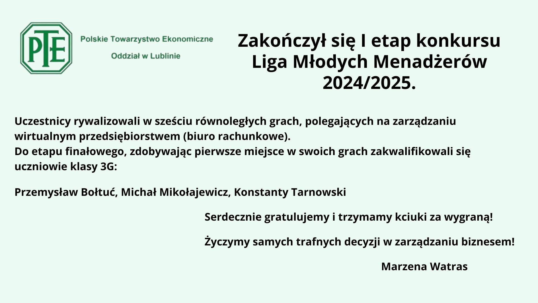 Obraz przedstawia ogłoszenie o zakończeniu I etapu konkursu Liga Młodych Menadżerów 2024/2025. Tło jest jasnozielone. W lewym górnym rogu znajduje się logo Polskiego Towarzystwa Ekonomicznego z oddziałem w Lublinie. Logo ma formę sześciokąta z zielonym obramowaniem i białym tłem, a w jego środku widnieje skrót „PTE” w zielonej czcionce. Tekst informuje, że uczestnicy rywalizowali w sześciu równoległych grach polegających na zarządzaniu wirtualnym przedsiębiorstwem (biurem rachunkowym). Do etapu finałowego, zdobywając pierwsze miejsca w swoich grach, zakwalifikowali się uczniowie klasy 3G: Przemysław Bołtuć Michał Mikołajewicz Konstanty Tarnowski Pod tekstem umieszczono gratulacje oraz życzenia sukcesów w zarządzaniu biznesem. Całość kończy podpis: Marzena Watras. Tekst jest ułożony w sposób przejrzysty, a czcionka czarna na jasnym tle zapewnia dobrą czytelność. Kolory zielony i biały kojarzą się z tematyką ekonomiczną i biznesową.