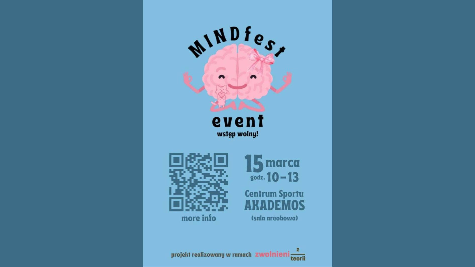 Opis grafiki: Grafika promująca wydarzenie pod nazwą "MINDfest event" utrzymana jest w jasnoniebieskiej kolorystyce z elementami w odcieniach różu, czerni i szarości. Górna część grafiki: Na środku znajduje się rysunkowa ilustracja przedstawiająca dwie połówki mózgu, stylizowane na urocze postaci. Obie połówki są różowe, z uśmiechniętymi buziami, zamkniętymi oczami i uniesionymi ramionami w pozycji medytacyjnej (palce ułożone w znak "OK"). Na lewej połówce mózgu siedzi mały, uśmiechnięty kotek, a prawa połówka ma na sobie różową kokardkę. Powyżej ilustracji widnieje napis "MINDfest" w dużych, czarnych literach z efektem delikatnego łuku. Bezpośrednio pod ilustracją znajduje się napis "event" w pogrubionej, czarnej czcionce. Tuż pod nim znajduje się informacja "wstęp wolny!" w mniejszej czarnej czcionce. Środkowa część grafiki: Po lewej stronie znajduje się duży, szary kod QR z napisem "more info" tuż pod nim. Po prawej stronie podane są szczegóły wydarzenia: Data: 15 marca (liczba „15” jest większa i pogrubiona) Godzina: godz. 10-13 Miejsce: Centrum Sportu AKADEMOS (nazwa obiektu jest wyróżniona pogrubioną czcionką) Dodatkowe informacje: (sala areobowa) Dolna część grafiki: Na samym dole znajduje się napis: "projekt realizowany w ramach zwolnieni z teorii", gdzie słowa „zwolnieni z teorii” są w różowej czcionce, a reszta tekstu w kolorze czarnym. Całość jest utrzymana w pogodnym i pozytywnym tonie, z elementami przyjaznymi wizualnie, sugerującymi wydarzenie poświęcone zdrowiu psychicznemu, relaksowi lub rozwojowi osobistemu.