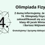 Grafika ma jasne, pastelowo-miętowe tło. Po lewej stronie znajduje się duża, czarna liczba "74." w pogrubionej czcionce. Liczba jest umieszczona na tle złożonego, symetrycznego wzoru przedstawiającego zarys siatek i krzywych matematyczno-fizycznych, przypominających wykresy fal lub orbity cząstek. Linie są cienkie, szare, a na końcach strzałki wskazują kierunki. Po prawej stronie grafiki znajduje się tekst w języku polskim, w czarnej, pogrubionej czcionce, brzmiący: "Olimpiada Fizyczna" Z dumą informujemy, że do finału 74. Olimpiady Fizycznej zakwalifikowali się uczniowie klasy 4D Jacek Winiarczyk i Bartosz Wójtowicz. Gratulujemy i życzymy dalszych sukcesów! Tekst jest wyśrodkowany, z nagłówkiem "Olimpiada Fizyczna" zapisanym większą czcionką niż reszta tekstu. Całość prezentuje się estetycznie i przejrzyście, z równomiernym rozmieszczeniem elementów.