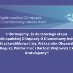 Opis obrazu Grafika zawiera ogłoszenie dotyczące zakwalifikowania się uczniów do trzeciego etapu XVIII Ogólnopolskiej Olimpiady O Diamentowy Indeks AGH z informatyki. Górna część grafiki Na górze znajduje się prostokątne pole z gradientowym tłem w odcieniach niebieskiego. W lewej części pola umieszczony jest biały tekst z napisem: „Ogólnopolska Olimpiada O Diamentowy Indeks AGH” Po prawej stronie tego pola widnieje grafika przedstawiająca błękitny diament z efektem połysku. Wokół diamentu znajdują się białe symbole matematyczne, takie jak wzory i symbole funkcji matematycznych. Dolna część grafiki Tło jest w jednolitym, ciemniejszym odcieniu niebieskiego. Widnieje tu biały tekst informacyjny: „Informujemy, że do trzeciego etapu XVIII Ogólnopolskiej Olimpiady O Diamentowy Indeks AGH z informatyki zakwalifikowali się: Aleksander Olszewski z klasy 3D, Mikołaj Bogusz, Wiktor Proć i Bartosz Wójtowicz z klasy 4D. Gratulujemy!!!” Tekst jest wyrównany do środka, w dużej i czytelnej czcionce, a kończy się wykrzyknikami podkreślającymi radosny ton wiadomości. Całość grafiki ma estetyczny i profesjonalny wygląd, z dobrze dobraną kolorystyką i czytelnym kontrastem tekstu względem tła.
