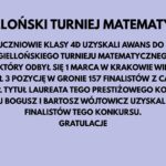 Obraz przedstawia planszę z tekstem informacyjnym na jasnofioletowym tle. Tekst jest w kolorze czarnym, zapisany dużą, pogrubioną czcionką w centrum obrazu. Nagłówek jest napisany wielkimi literami i brzmi: "JAGIELLOŃSKI TURNIEJ MATEMATYCZNY" Poniżej znajduje się główny tekst w kilku linijkach: "TRZEJ UCZNIOWIE KLASY 4D UZYSKALI AWANS DO FINAŁU JAGIELLOŃSKIEGO TURNIEJU MATEMATYCZNEGO. W FINALE, KTÓRY ODBYŁ SIĘ 1 MARCA W KRAKOWIE WIKTOR PROĆ WYWALCZYŁ 3 POZYCJĘ W GRONIE 157 FINALISTÓW Z CAŁEJ POLSKI I UZYSKAŁ TYTUŁ LAUREATA TEGO PRESTIŻOWEGO KONKURSU. MIKOŁAJ BOGUSZ I BARTOSZ WÓJTOWICZ UZYSKALI TYTUŁY FINALISTÓW TEGO KONKURSU. GRATULACJE" Tekst jest wyśrodkowany na obrazie, a całość utrzymana jest w schludnym, czytelnym stylu. Tło w kolorze jasnofioletowym dobrze kontrastuje z czarną czcionką, co zapewnia dobrą widoczność tekstu.