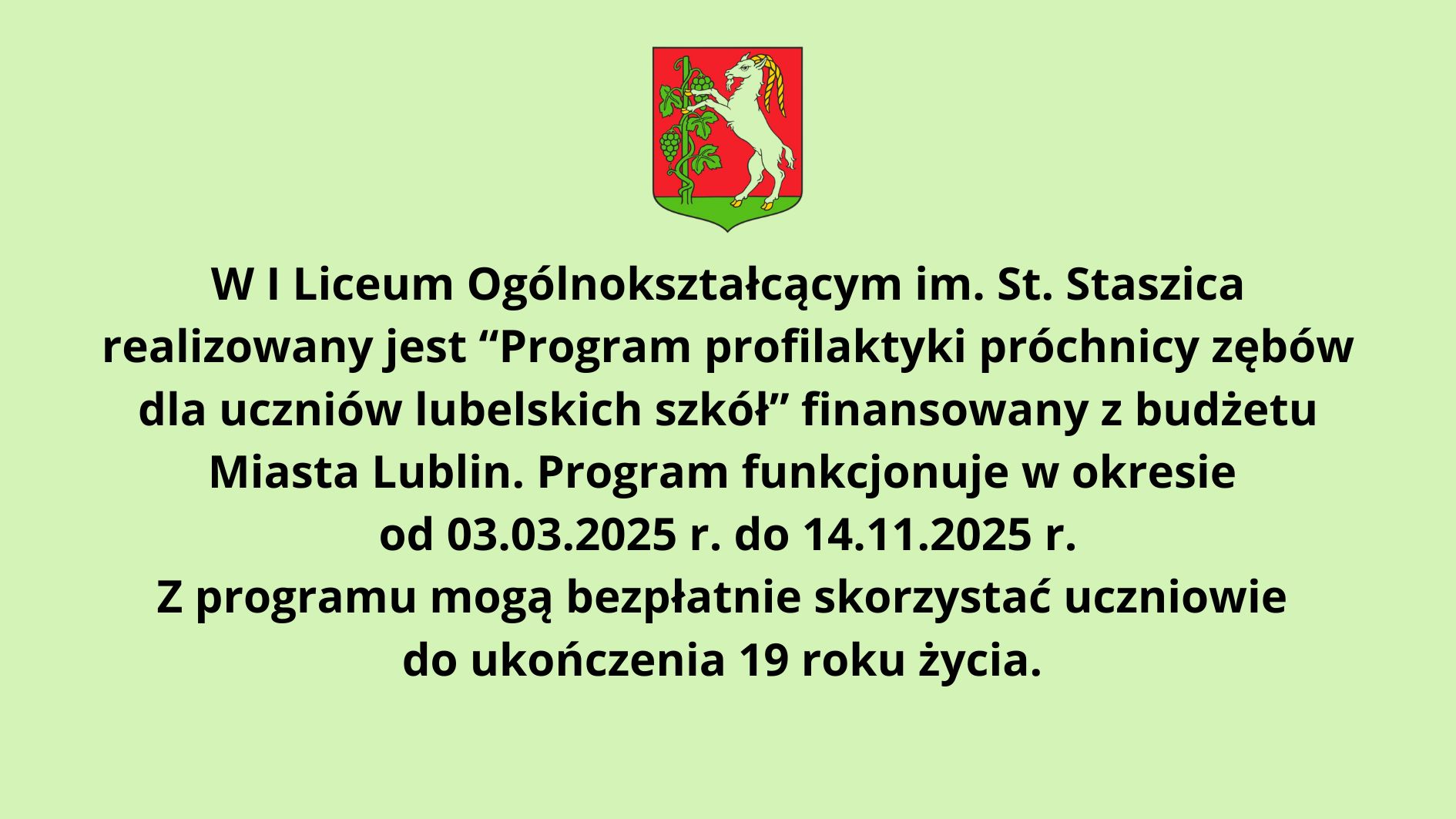 Opis grafiki zgodny z zasadami dostępności WCAG 2.1: Na grafice widnieje jasnobłękitne tło z tekstem w języku polskim, napisanym czarną, pogrubioną czcionką. U góry znajduje się herb miasta Lublin – na czerwonym tle widnieje biały kozioł wspinający się na winorośl z zielonymi liśćmi i kiściami winogron, umieszczony na zielonej podstawie w kształcie tarczy. Treść tekstu informuje: W I Liceum Ogólnokształcącym im. St. Staszica realizowany jest “Program profilaktyki próchnicy zębów dla uczniów lubelskich szkół” finansowany z budżetu Miasta Lublin. Program funkcjonuje w okresie od 03.03.2025 r. do 14.11.2025 r. Z programu mogą bezpłatnie skorzystać uczniowie do ukończenia 19 roku życia. Tekst jest wyraźny, a tło jasne, co zapewnia dobrą czytelność. Informacja jest zwięzła i dotyczy programu profilaktyki próchnicy zębów dla uczniów lubelskich szkół, realizowanego przez I Liceum Ogólnokształcące im. St. Staszica w Lublinie. Program jest finansowany z budżetu miasta i skierowany do uczniów poniżej 19 roku życia, dostępny bezpłatnie w określonym terminie – od 3 marca do 14 listopada 2025 roku.