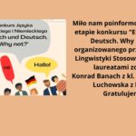 Grafika składa się z dwóch części: ilustracji oraz tekstu na beżowym tle. Część graficzna (po lewej stronie) W centralnej części ilustracji znajduje się chmurka z napisem: "Konkurs Języka Angielskiego i Niemieckiego 'Englisch und Deutsch. Why not?'". Tekst ten jest zapisany w czarnej czcionce na szarym tle przypominającym komiksową chmurkę dialogową. Pod tą chmurką widnieją trzy mniejsze dymki z powitaniami: "Hello!" – w niebieskiej chmurce. "Hi!" – w czerwonej chmurce. "Hallo!" – w żółtej chmurce. Wokół dymków znajdują się postacie przedstawiające ludzi różnych narodowości i kultur, co symbolizuje wielokulturowość oraz naukę języków. Postacie są uśmiechnięte i radosne. Dodatkowo widoczne są dwie flagi: brytyjska i niemiecka, umieszczone przy odpowiednich dymkach. Część tekstowa (po prawej stronie) Tekst w języku polskim informuje o sukcesie uczniów w konkursie językowym: "Miło nam poinformować, że w II etapie konkursu 'Englisch und Deutsch. Why not?', organizowanego przez Katedrę Lingwistyki Stosowanej UMCS, laureatami zostali: Konrad Banach z kl. 3f i Zuzanna Luchowska z kl. 4a. Gratulujemy!" Tekst jest czytelny, napisany czarną czcionką na jasnobeżowym tle, co zapewnia dobry kontrast i zgodność z zasadami dostępności WCAG. Grafika ma charakter informacyjny, promuje konkurs językowy oraz wyróżnia osiągnięcia uczniów, utrzymując ciepły, przyjazny ton.