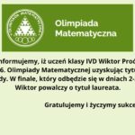 Grafika ma tło w jasnym, pastelowym odcieniu zieleni. Składa się z dwóch głównych części: logo i tekstu informacyjnego. Część górna – logo i nazwa olimpiady: Po lewej stronie znajduje się logo Olimpiady Matematycznej – zielone koło z białym konturem, wewnątrz którego umieszczony jest biały trójkąt równoboczny zbudowany z mniejszych trójkątów. Trójkąt wpisany jest w okrąg, pod nim znajdują się pięć kółek przypominających olimpijskie, także w białym kolorze. Wokół trójkąta, wzdłuż wewnętrznej krawędzi koła, umieszczony jest napis: „OLIMPIADA MATEMATYCZNA”. Po prawej stronie logo znajduje się tekst w białym kolorze na ciemnozielonym tle: „Olimpiada Matematyczna” – dwuwierszowy, wyśrodkowany, zapisany prostą czcionką. Część dolna – komunikat: Pod logo i nazwą olimpiady znajduje się komunikat w kolorze czarnym, wyrównany do środka: Z radością informujemy, iż uczeń klasy IVD Wiktor Proć awansował do finału 76. Olimpiady Matematycznej uzyskując tytuł finalisty tej olimpiady. W finale, który odbędzie się w dniach 2–3 kwietnia, Wiktor powalczy o tytuł laureata. Pod głównym tekstem, w oddzielonej przestrzeni i pogrubioną czcionką, widnieje napis: Gratulujemy i życzymy sukcesu w finale. Charakter przekazu: Grafika ma charakter oficjalny i informacyjny, celebruje sukces ucznia – Wiktora Procia – w prestiżowym konkursie matematycznym. Całość jest utrzymana w kolorystyce zielono-białej, która symbolizuje edukację, rozwój i świeżość.