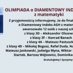 Na jasnoniebieskim tle znajduje się informacja o awansie uczniów do finału Olimpiady o Diamentowy Indeks AGH z matematyki. W lewym górnym rogu umieszczono kwadratową grafikę z logo olimpiady. Na niej widnieje błyszczący diament o niebieskim odcieniu, z rozbłyskami światła. W tle diamentu widoczne są wzory matematyczne i chemiczne. Nad grafiką znajduje się napis: "Ogólnopolska Olimpiada o Diamentowy Indeks AGH" w kolorze niebieskim na jasnym tle. Po prawej stronie grafiki znajduje się główna treść ogłoszenia. Nagłówek jest napisany wielkimi literami i pogrubioną czcionką w kolorze bordowym: "OLIMPIADA o DIAMENTOWY INDEKS AGH z matematyki" Poniżej znajduje się tekst w kolorze czarnym, informujący o awansie 12 uczniów do finału olimpiady. Wymienione są ich imiona i nazwiska oraz klasy, do których uczęszczają: z klasy 3D: Aleksander Olszewski z klasy 3F: Konrad Banach z klasy 4A: Mateusz Pastuszko z klasy 4D: Mikołaj Bogusz, Rafał Duda, Natalia Dziedzic, Mateusz Jankowski, Jadwiga Myna, Wiktor Proć, Dominika Startek, Bartosz Wójtowicz, Dominika Zielińska Na dole, pogrubioną czcionką, umieszczone jest gratulacyjne przesłanie: "Gratulujemy i życzymy sukcesów w finale."