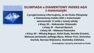 Na jasnoniebieskim tle znajduje się informacja o awansie uczniów do finału Olimpiady o Diamentowy Indeks AGH z matematyki.

W lewym górnym rogu umieszczono kwadratową grafikę z logo olimpiady. Na niej widnieje błyszczący diament o niebieskim odcieniu, z rozbłyskami światła. W tle diamentu widoczne są wzory matematyczne i chemiczne. Nad grafiką znajduje się napis: "Ogólnopolska Olimpiada o Diamentowy Indeks AGH" w kolorze niebieskim na jasnym tle.

Po prawej stronie grafiki znajduje się główna treść ogłoszenia. Nagłówek jest napisany wielkimi literami i pogrubioną czcionką w kolorze bordowym:
"OLIMPIADA o DIAMENTOWY INDEKS AGH z matematyki"

Poniżej znajduje się tekst w kolorze czarnym, informujący o awansie 12 uczniów do finału olimpiady. Wymienione są ich imiona i nazwiska oraz klasy, do których uczęszczają:

    z klasy 3D: Aleksander Olszewski
    z klasy 3F: Konrad Banach
    z klasy 4A: Mateusz Pastuszko
    z klasy 4D: Mikołaj Bogusz, Rafał Duda, Natalia Dziedzic, Mateusz Jankowski, Jadwiga Myna, Wiktor Proć, Dominika Startek, Bartosz Wójtowicz, Dominika Zielińska

Na dole, pogrubioną czcionką, umieszczone jest gratulacyjne przesłanie:
"Gratulujemy i życzymy sukcesów w finale."