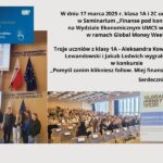 Grafika składa się z kilku elementów wizualnych oraz tekstowych, które wspólnie przedstawiają relację z wydarzenia edukacyjnego. Górna część grafiki (tekst i logo) W lewym górnym rogu znajduje się logo Narodowego Banku Polskiego oraz Global Money Week. Tło jest niebieskie, a tekst biały i żółty. Napis brzmi: "Światowy Tydzień Pieniądza 17-23 marca 2025" "Pomyśl zanim klikniesz follow. Miej finanse pod kontrolą." Po prawej stronie znajduje się główny blok tekstu w czarnej czcionce na białym tle. Treść: "W dniu 17 marca 2025 r. klasa 1A i 2C uczestniczyły w Seminarium „Finanse pod kontrolą” na Wydziale Ekonomicznym UMCS w Lublinie w ramach Global Money Week. Troje uczniów z klasy 1A - Aleksandra Kowalczyk, Tymon Lewandowski i Jakub Lodwich wygrało nagrody w konkursie „Pomyśl zanim klikniesz follow. Miej finanse pod kontrolą”. Serdecznie gratulujemy!!! Marzena Watras" Dolna część grafiki (zdjęcia z wydarzenia) Pierwsze zdjęcie (lewa strona, górny rząd) Widok na scenę w auli uniwersyteckiej. W tle znajduje się logo „Global Money Week” na dużym ekranie oraz godła Polski i Unii Europejskiej na stojakach. Trzy osoby stoją za mównicą; jedna z nich przemawia do mikrofonu. Drugie zdjęcie (lewa strona, dolny rząd) Grupa młodzieży stoi na scenie. Uczniowie są ubrani w codzienne stroje, niektórzy uśmiechają się, inni wyglądają na skoncentrowanych. W tle widoczna jest tablica z napisem „Wydział Ekonomiczny Faculty of Economics”. Trzecie zdjęcie (środkowa część, dolny rząd) Widok na dużą aulę z wieloma osobami siedzącymi w rzędach. Sala jest pełna uczniów oraz dorosłych. Widoczne są rzędy krzeseł z tabliczkami na stołach. Czwarte zdjęcie (prawa strona, dolny rząd) Baner z napisem: "Global Money Week" i grafiką granatu z napisem „Anatomia oszustwa”. Tło jest w jasnych barwach, z niebieskimi i żółtymi akcentami. Całość grafiki przedstawia dokumentację wydarzenia edukacyjnego związanego z finansami i bezpieczeństwem finansowym, promującego świadome podejmowanie decyzji w świecie cyfrowym.