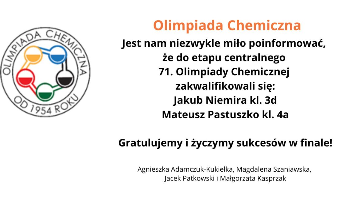 Na grafice znajduje się logo Olimpiady Chemicznej po lewej stronie. Logo ma okrągły kształt i zawiera pięć połączonych ze sobą okręgów, wypełnionych kolorami: żółtym, niebieskim, czerwonym, zielonym i czarnym. Wokół logotypu umieszczono napis „OLIMPIADA CHEMICZNA OD 1954 ROKU”. Obok logo, po prawej stronie, znajduje się tekst: Olimpiada Chemiczna Jest nam niezwykle miło poinformować, że do etapu centralnego 71. Olimpiady Chemicznej zakwalifikowali się: Jakub Niemira kl. 3d Mateusz Pastuszko kl. 4a Gratulujemy i życzymy sukcesów w finale! Pod tekstem znajdują się nazwiska nauczycieli lub opiekunów: Agnieszka Adamczuk-Kukiełka, Magdalena Szaniawska, Jacek Patkowski i Małgorzata Kasprzak.