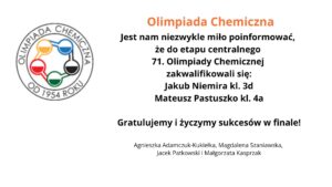 Na grafice znajduje się logo Olimpiady Chemicznej po lewej stronie. Logo ma okrągły kształt i zawiera pięć połączonych ze sobą okręgów, wypełnionych kolorami: żółtym, niebieskim, czerwonym, zielonym i czarnym. Wokół logotypu umieszczono napis „OLIMPIADA CHEMICZNA OD 1954 ROKU”.

Obok logo, po prawej stronie, znajduje się tekst:

Olimpiada Chemiczna

Jest nam niezwykle miło poinformować, że do etapu centralnego 71. Olimpiady Chemicznej zakwalifikowali się:
Jakub Niemira kl. 3d
Mateusz Pastuszko kl. 4a

Gratulujemy i życzymy sukcesów w finale!

Pod tekstem znajdują się nazwiska nauczycieli lub opiekunów:
Agnieszka Adamczuk-Kukiełka, Magdalena Szaniawska, Jacek Patkowski i Małgorzata Kasprzak.