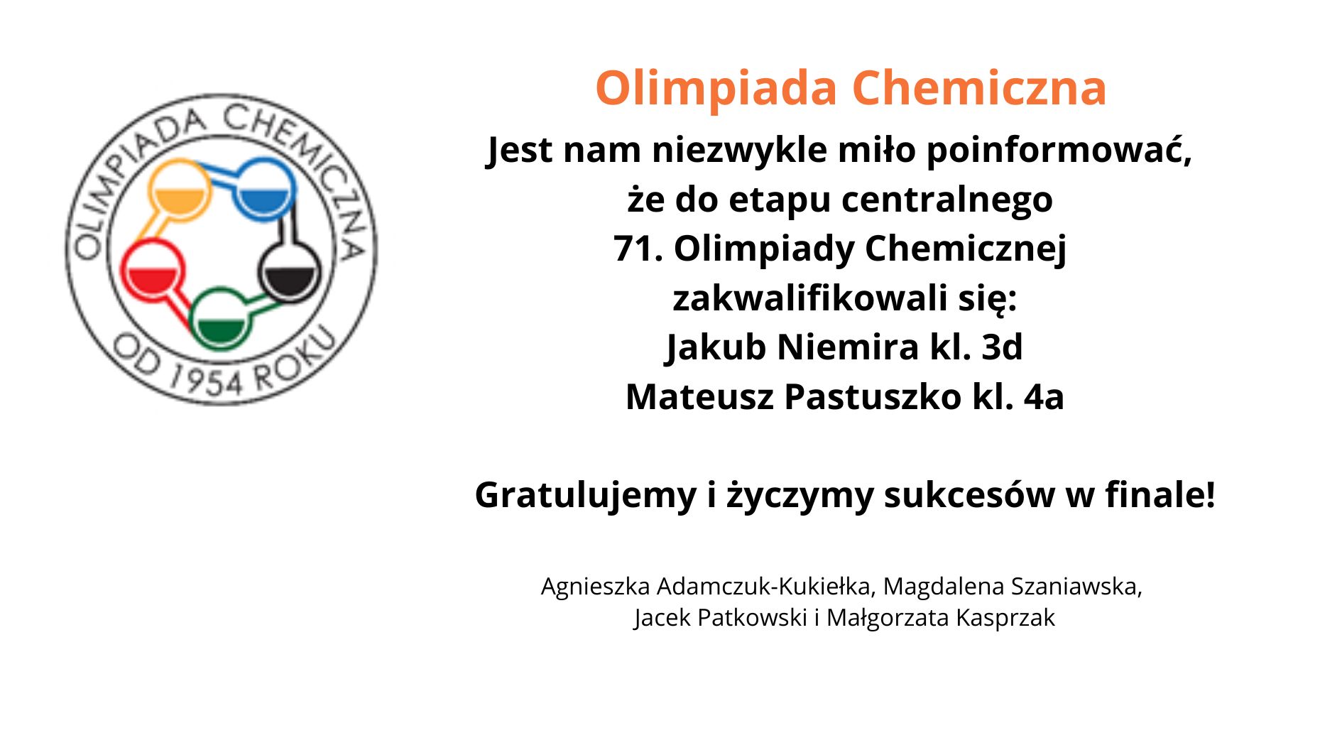 Na grafice znajduje się logo Olimpiady Chemicznej po lewej stronie. Logo ma okrągły kształt i zawiera pięć połączonych ze sobą okręgów, wypełnionych kolorami: żółtym, niebieskim, czerwonym, zielonym i czarnym. Wokół logotypu umieszczono napis „OLIMPIADA CHEMICZNA OD 1954 ROKU”. Obok logo, po prawej stronie, znajduje się tekst: Olimpiada Chemiczna Jest nam niezwykle miło poinformować, że do etapu centralnego 71. Olimpiady Chemicznej zakwalifikowali się: Jakub Niemira kl. 3d Mateusz Pastuszko kl. 4a Gratulujemy i życzymy sukcesów w finale! Pod tekstem znajdują się nazwiska nauczycieli lub opiekunów: Agnieszka Adamczuk-Kukiełka, Magdalena Szaniawska, Jacek Patkowski i Małgorzata Kasprzak.