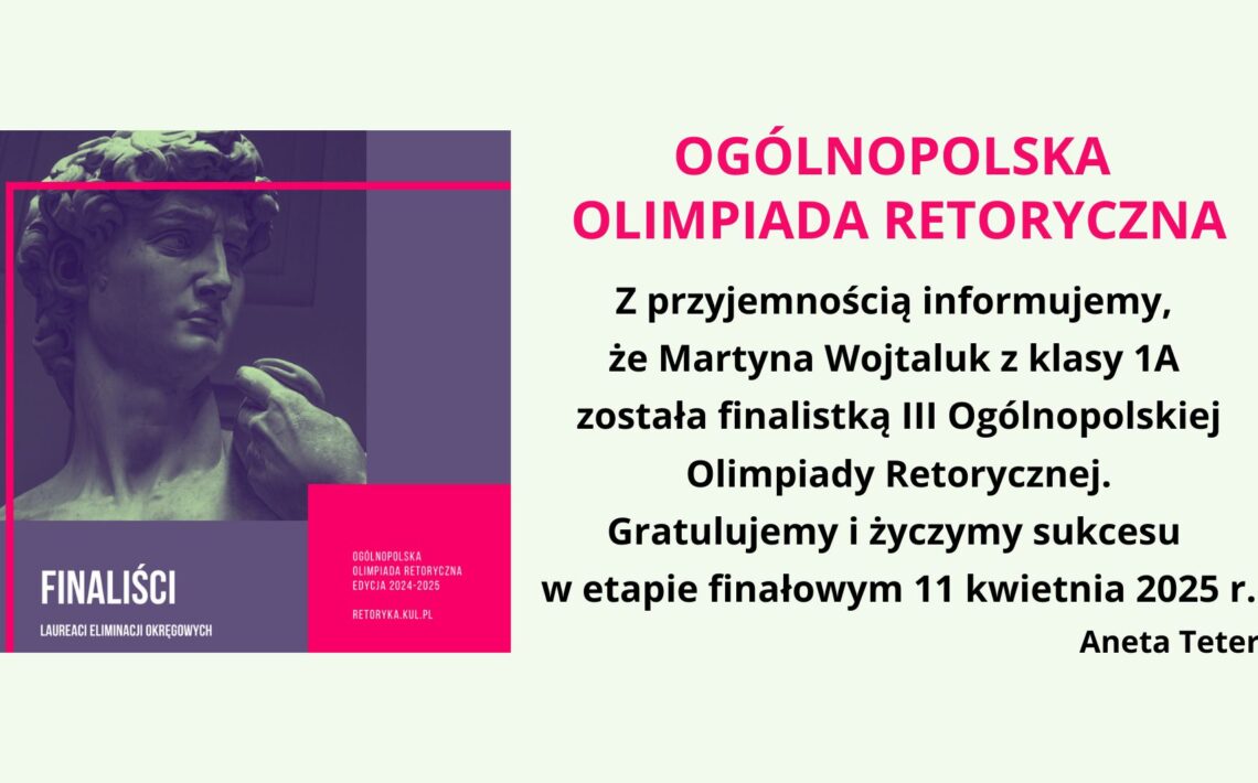 Obraz przedstawia grafikę informacyjną dotyczącą Ogólnopolskiej Olimpiady Retorycznej. Po lewej stronie znajduje się stylizowane zdjęcie fragmentu rzeźby Dawida autorstwa Michała Anioła w odcieniach fioletu i granatu, z różowym, geometrycznym obramowaniem. W dolnej części grafiki umieszczono napis "FINALISTCI – Laureaci Eliminacji Okręgowych", a w prawym dolnym rogu dodatkowe informacje: "Ogólnopolska Olimpiada Retoryczna Edycja 2024-2025" oraz adres strony retoryka.kul.pl. Po prawej stronie na jasnym tle znajduje się główna treść informacji. Nagłówek "OGÓLNOPOLSKA OLIMPIADA RETORYCZNA" zapisany jest dużą, różową, pogrubioną czcionką. Dalej znajduje się komunikat informujący, że Martyna Wojtaluk z klasy 1A została finalistką III Ogólnopolskiej Olimpiady Retorycznej. Tekst kończy się gratulacjami oraz życzeniami sukcesu w etapie finałowym, który odbędzie się 11 kwietnia 2025 r. Na dole widnieje podpis: Aneta Teterycz.